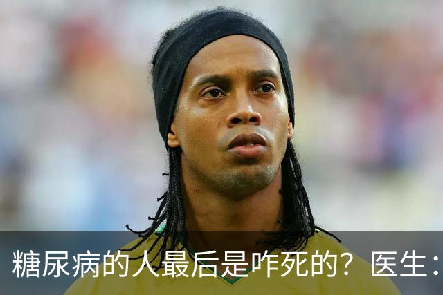 糖尿病的人最后是咋死的？医生：后期大多人会死于 4个并发症